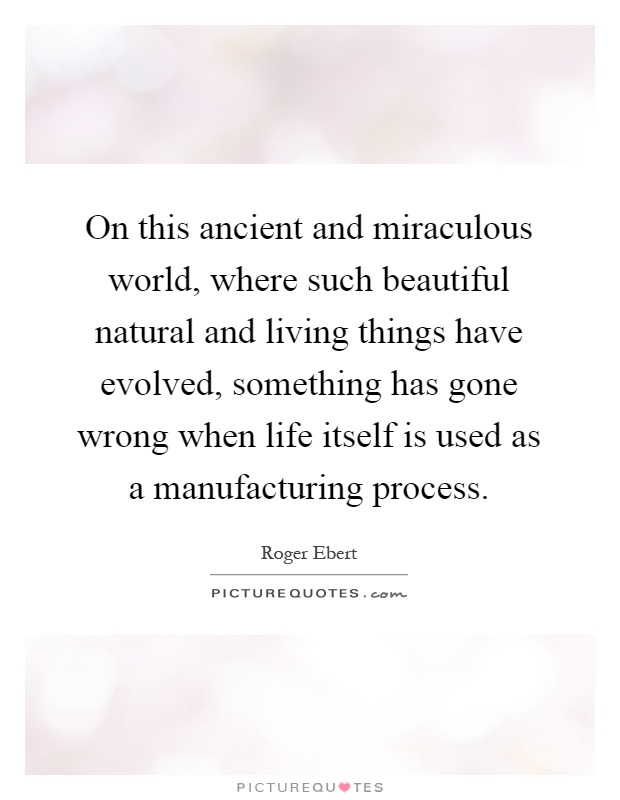 On this ancient and miraculous world, where such beautiful natural and living things have evolved, something has gone wrong when life itself is used as a manufacturing process Picture Quote #1