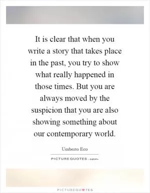 It is clear that when you write a story that takes place in the past, you try to show what really happened in those times. But you are always moved by the suspicion that you are also showing something about our contemporary world Picture Quote #1