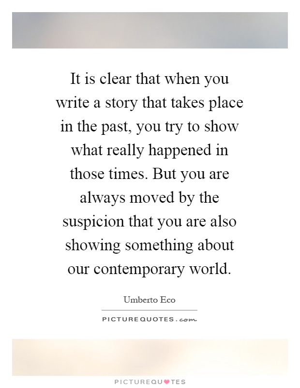 It is clear that when you write a story that takes place in the past, you try to show what really happened in those times. But you are always moved by the suspicion that you are also showing something about our contemporary world Picture Quote #1