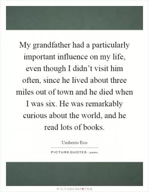 My grandfather had a particularly important influence on my life, even though I didn’t visit him often, since he lived about three miles out of town and he died when I was six. He was remarkably curious about the world, and he read lots of books Picture Quote #1