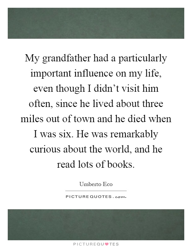 My grandfather had a particularly important influence on my life, even though I didn't visit him often, since he lived about three miles out of town and he died when I was six. He was remarkably curious about the world, and he read lots of books Picture Quote #1