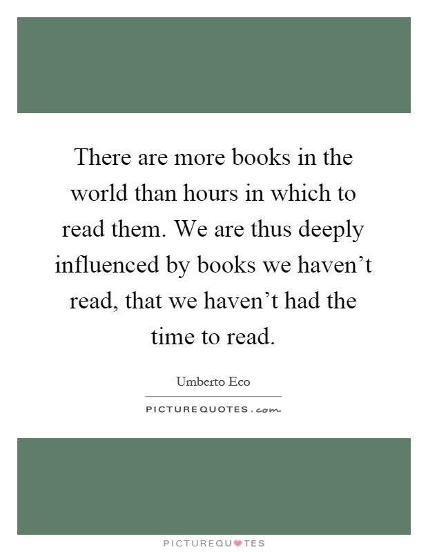 There are more books in the world than hours in which to read them. We are thus deeply influenced by books we haven't read, that we haven't had the time to read Picture Quote #1
