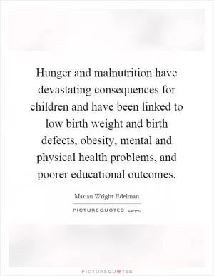 Hunger and malnutrition have devastating consequences for children and have been linked to low birth weight and birth defects, obesity, mental and physical health problems, and poorer educational outcomes Picture Quote #1