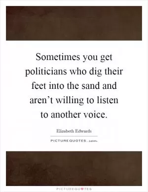 Sometimes you get politicians who dig their feet into the sand and aren’t willing to listen to another voice Picture Quote #1
