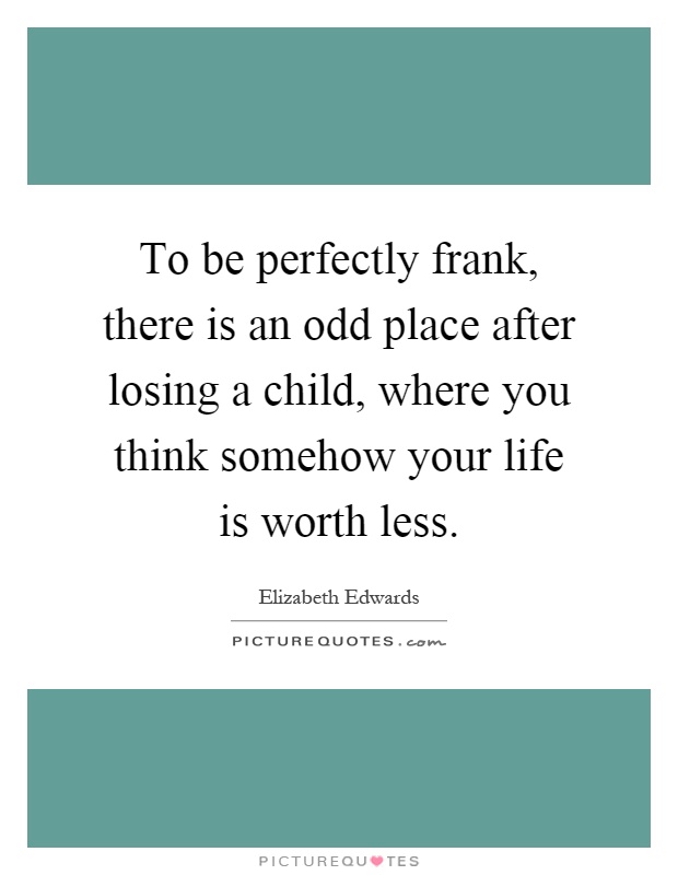 To be perfectly frank, there is an odd place after losing a child, where you think somehow your life is worth less Picture Quote #1