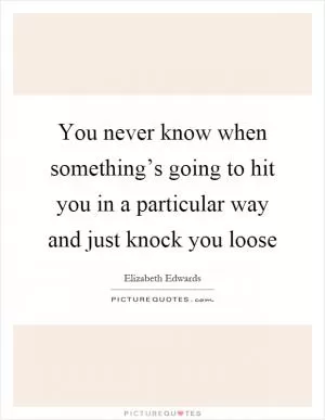 You never know when something’s going to hit you in a particular way and just knock you loose Picture Quote #1