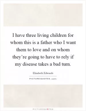I have three living children for whom this is a father who I want them to love and on whom they’re going to have to rely if my disease takes a bad turn Picture Quote #1