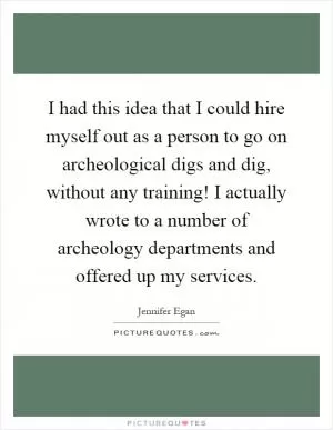 I had this idea that I could hire myself out as a person to go on archeological digs and dig, without any training! I actually wrote to a number of archeology departments and offered up my services Picture Quote #1