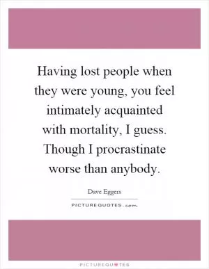 Having lost people when they were young, you feel intimately acquainted with mortality, I guess. Though I procrastinate worse than anybody Picture Quote #1