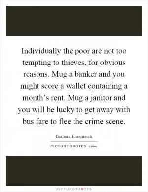 Individually the poor are not too tempting to thieves, for obvious reasons. Mug a banker and you might score a wallet containing a month’s rent. Mug a janitor and you will be lucky to get away with bus fare to flee the crime scene Picture Quote #1