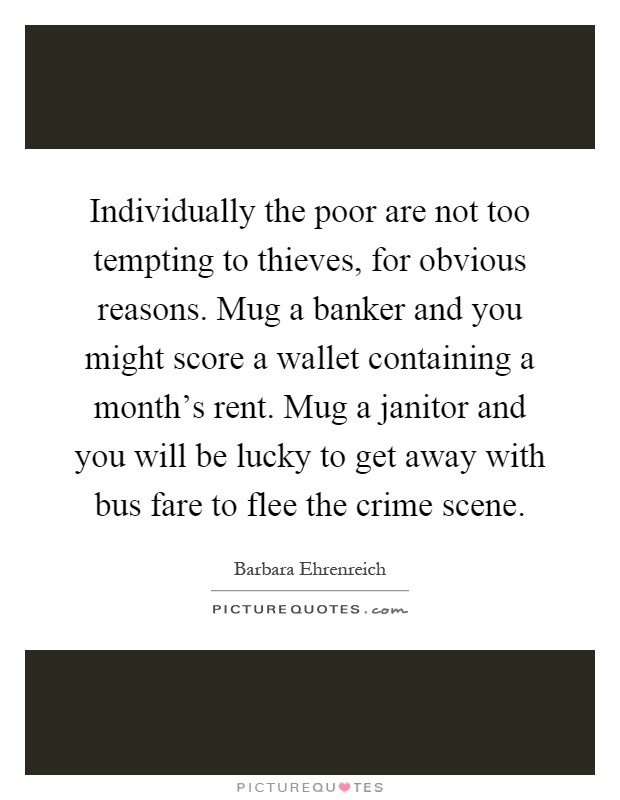 Individually the poor are not too tempting to thieves, for obvious reasons. Mug a banker and you might score a wallet containing a month's rent. Mug a janitor and you will be lucky to get away with bus fare to flee the crime scene Picture Quote #1