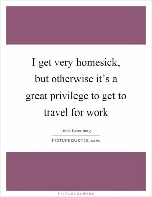 I get very homesick, but otherwise it’s a great privilege to get to travel for work Picture Quote #1