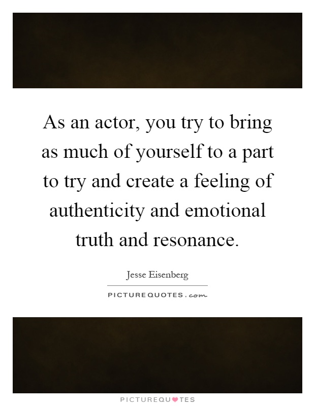 As an actor, you try to bring as much of yourself to a part to try and create a feeling of authenticity and emotional truth and resonance Picture Quote #1