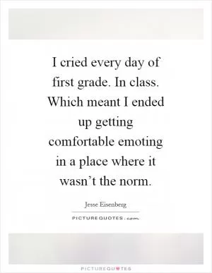 I cried every day of first grade. In class. Which meant I ended up getting comfortable emoting in a place where it wasn’t the norm Picture Quote #1