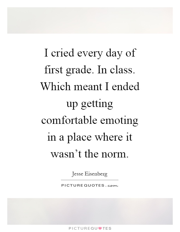 I cried every day of first grade. In class. Which meant I ended up getting comfortable emoting in a place where it wasn't the norm Picture Quote #1
