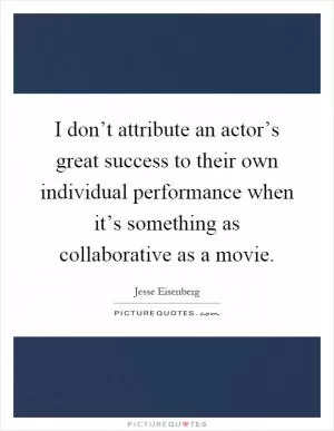 I don’t attribute an actor’s great success to their own individual performance when it’s something as collaborative as a movie Picture Quote #1