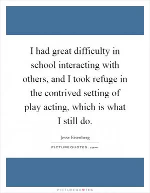 I had great difficulty in school interacting with others, and I took refuge in the contrived setting of play acting, which is what I still do Picture Quote #1