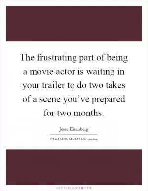 The frustrating part of being a movie actor is waiting in your trailer to do two takes of a scene you’ve prepared for two months Picture Quote #1