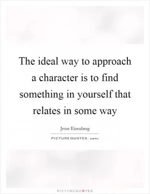 The ideal way to approach a character is to find something in yourself that relates in some way Picture Quote #1