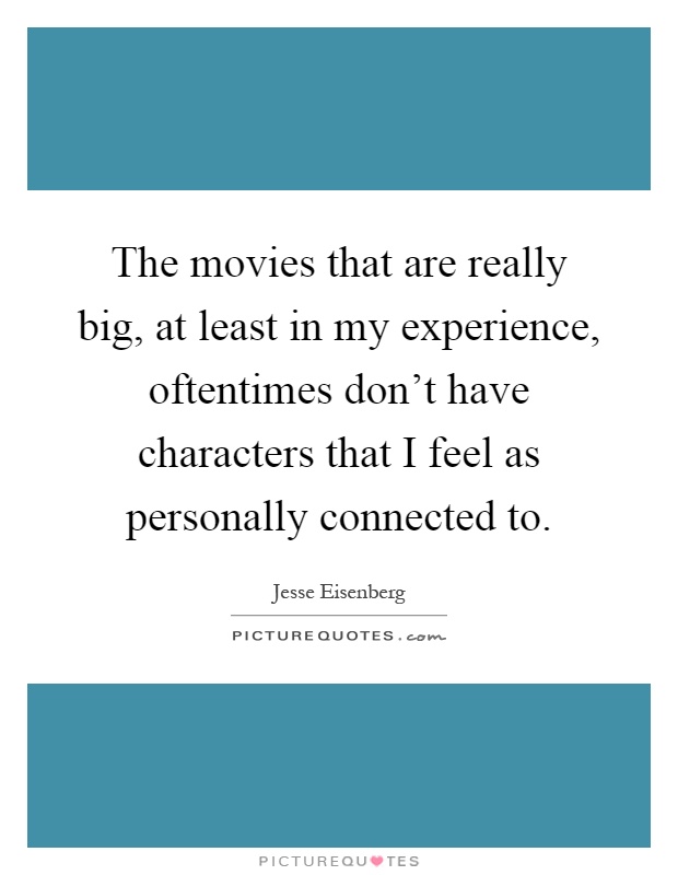 The movies that are really big, at least in my experience, oftentimes don't have characters that I feel as personally connected to Picture Quote #1