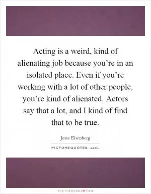 Acting is a weird, kind of alienating job because you’re in an isolated place. Even if you’re working with a lot of other people, you’re kind of alienated. Actors say that a lot, and I kind of find that to be true Picture Quote #1