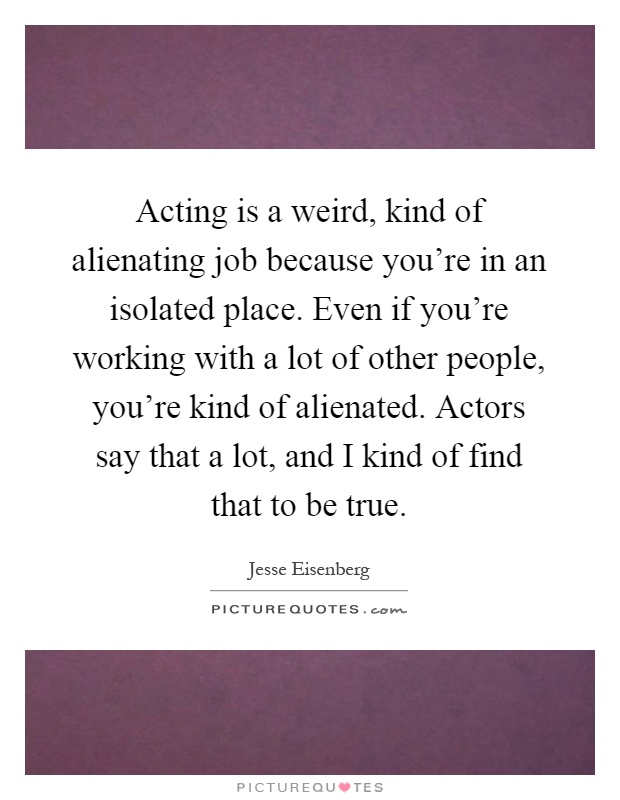 Acting is a weird, kind of alienating job because you're in an isolated place. Even if you're working with a lot of other people, you're kind of alienated. Actors say that a lot, and I kind of find that to be true Picture Quote #1