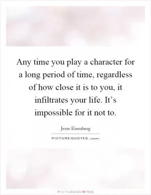 Any time you play a character for a long period of time, regardless of how close it is to you, it infiltrates your life. It’s impossible for it not to Picture Quote #1