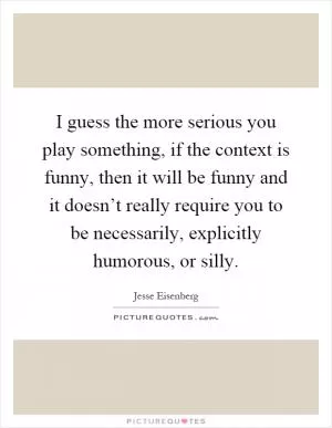 I guess the more serious you play something, if the context is funny, then it will be funny and it doesn’t really require you to be necessarily, explicitly humorous, or silly Picture Quote #1