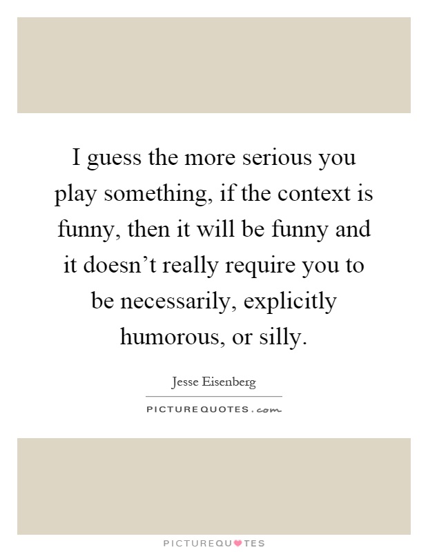 I guess the more serious you play something, if the context is funny, then it will be funny and it doesn't really require you to be necessarily, explicitly humorous, or silly Picture Quote #1