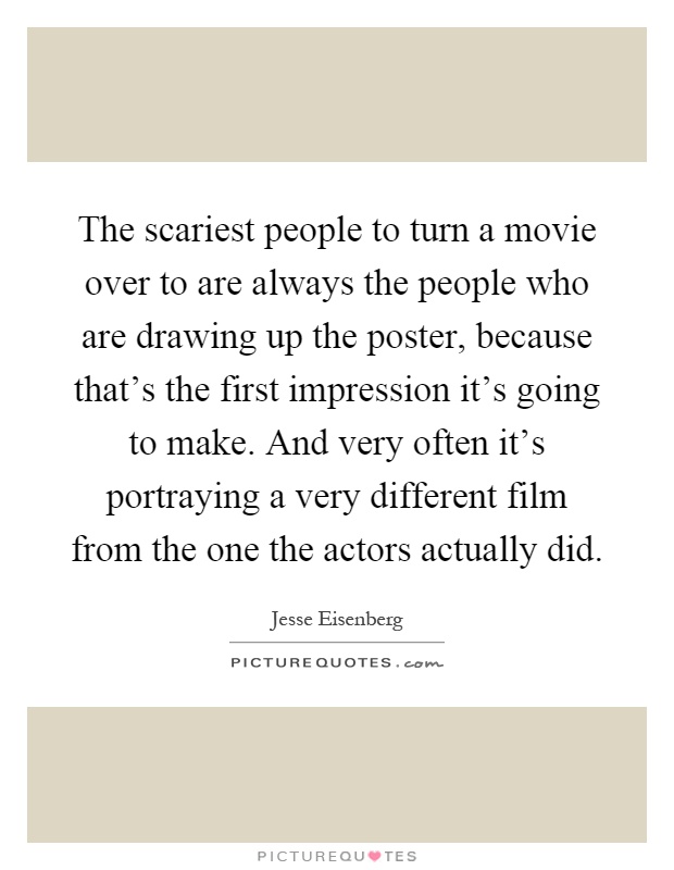 The scariest people to turn a movie over to are always the people who are drawing up the poster, because that's the first impression it's going to make. And very often it's portraying a very different film from the one the actors actually did Picture Quote #1