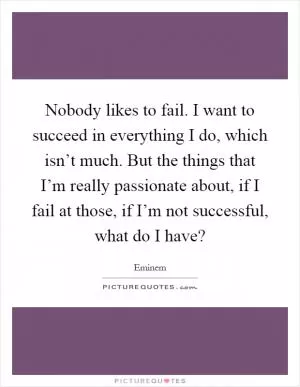 Nobody likes to fail. I want to succeed in everything I do, which isn’t much. But the things that I’m really passionate about, if I fail at those, if I’m not successful, what do I have? Picture Quote #1