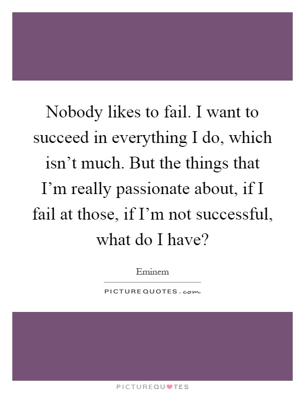 Nobody likes to fail. I want to succeed in everything I do, which isn't much. But the things that I'm really passionate about, if I fail at those, if I'm not successful, what do I have? Picture Quote #1