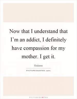 Now that I understand that I’m an addict, I definitely have compassion for my mother. I get it Picture Quote #1