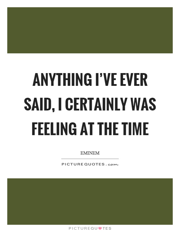 Anything I've ever said, I certainly was feeling at the time Picture Quote #1