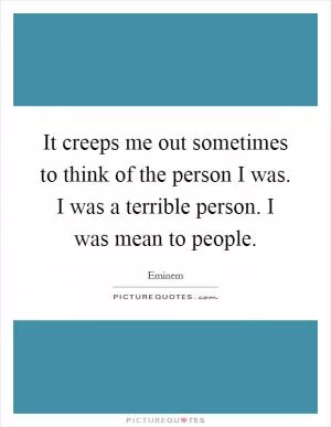 It creeps me out sometimes to think of the person I was. I was a terrible person. I was mean to people Picture Quote #1