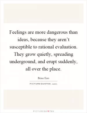 Feelings are more dangerous than ideas, because they aren’t susceptible to rational evaluation. They grow quietly, spreading underground, and erupt suddenly, all over the place Picture Quote #1