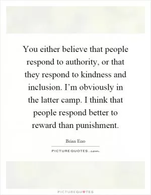 You either believe that people respond to authority, or that they respond to kindness and inclusion. I’m obviously in the latter camp. I think that people respond better to reward than punishment Picture Quote #1