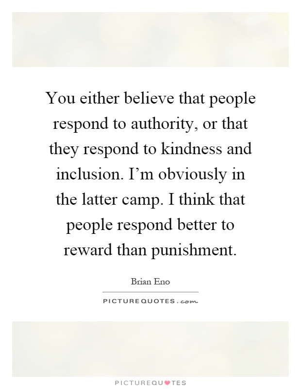 You either believe that people respond to authority, or that they respond to kindness and inclusion. I'm obviously in the latter camp. I think that people respond better to reward than punishment Picture Quote #1