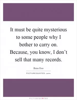 It must be quite mysterious to some people why I bother to carry on. Because, you know, I don’t sell that many records Picture Quote #1