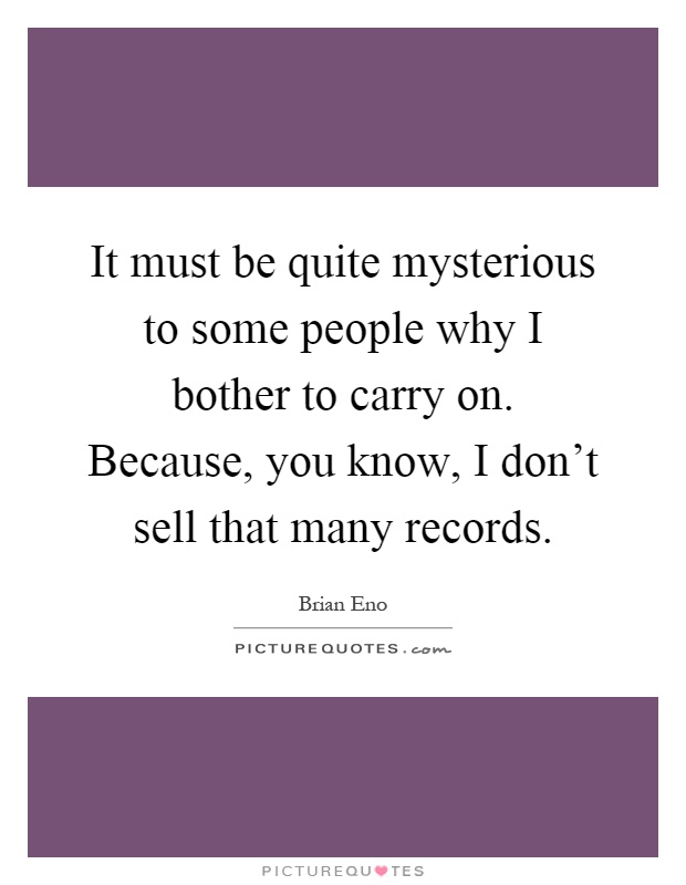 It must be quite mysterious to some people why I bother to carry on. Because, you know, I don't sell that many records Picture Quote #1