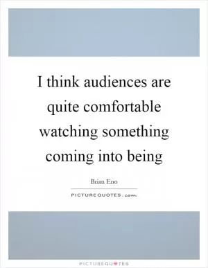 I think audiences are quite comfortable watching something coming into being Picture Quote #1