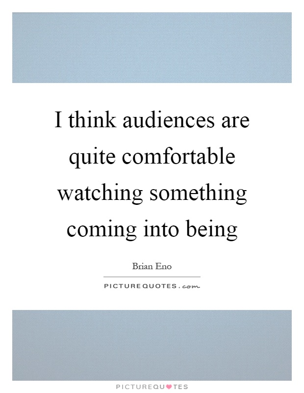 I think audiences are quite comfortable watching something coming into being Picture Quote #1