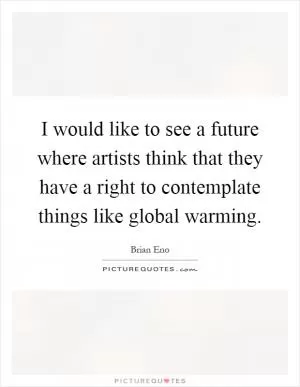 I would like to see a future where artists think that they have a right to contemplate things like global warming Picture Quote #1