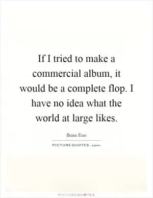 If I tried to make a commercial album, it would be a complete flop. I have no idea what the world at large likes Picture Quote #1