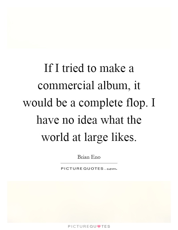 If I tried to make a commercial album, it would be a complete flop. I have no idea what the world at large likes Picture Quote #1