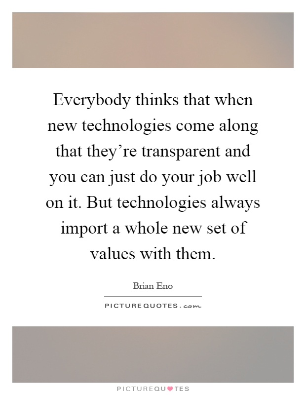 Everybody thinks that when new technologies come along that they're transparent and you can just do your job well on it. But technologies always import a whole new set of values with them Picture Quote #1