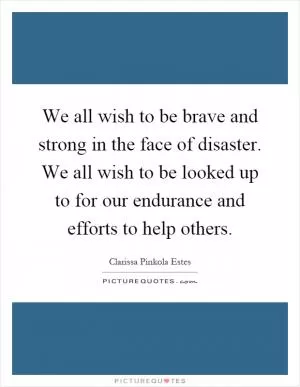 We all wish to be brave and strong in the face of disaster. We all wish to be looked up to for our endurance and efforts to help others Picture Quote #1