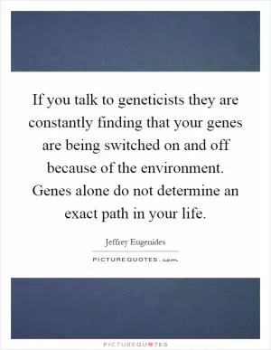 If you talk to geneticists they are constantly finding that your genes are being switched on and off because of the environment. Genes alone do not determine an exact path in your life Picture Quote #1