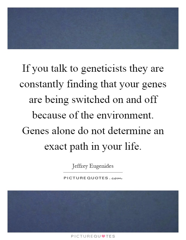 If you talk to geneticists they are constantly finding that your genes are being switched on and off because of the environment. Genes alone do not determine an exact path in your life Picture Quote #1