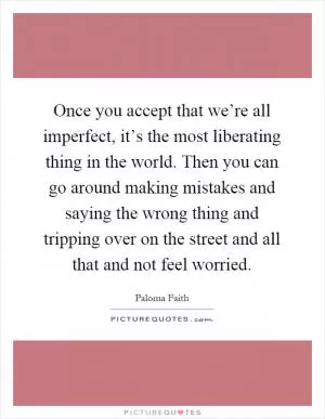 Once you accept that we’re all imperfect, it’s the most liberating thing in the world. Then you can go around making mistakes and saying the wrong thing and tripping over on the street and all that and not feel worried Picture Quote #1
